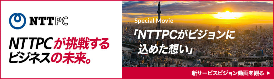 NTTPCが挑戦するビジネスの未来。 Special Movie 「NTTPCがビジョンに込めた想い」 新サービスビジョン動画を見る
