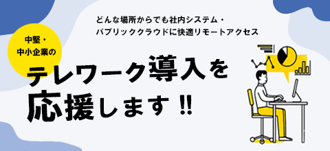 どんな場所からでも社内システム・パブリッククラウドに快適リモートアクセス 「中堅・中小企業の」テレワーク導入を応援します!!