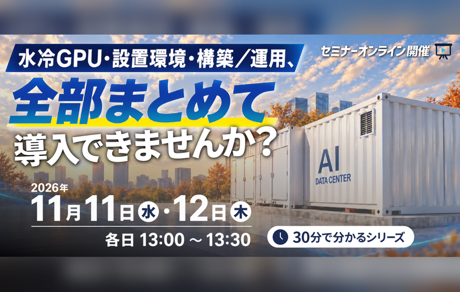 セミナーオンライン開催「水冷GPU・設置環境・構築/運用、全部まとめて導入できませんか？」11/11（水）、12（木）各日13時00分～13時30分 申込受付中