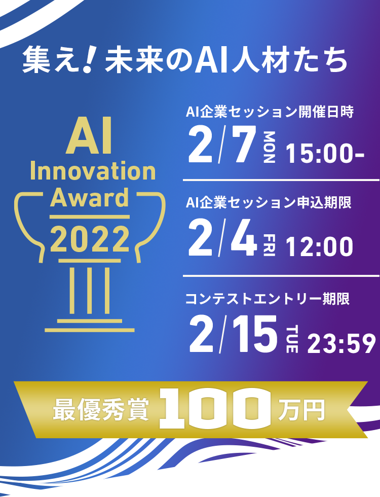 集え！未来のAI人材たち AI Innovation Award AIセッション開催日時 2/7MON 15:00- AI企業セッション申込期限 2/4 FRI 12:00 コンテストエントリー期限 2/15 TUE 23:59 最優秀賞100万円