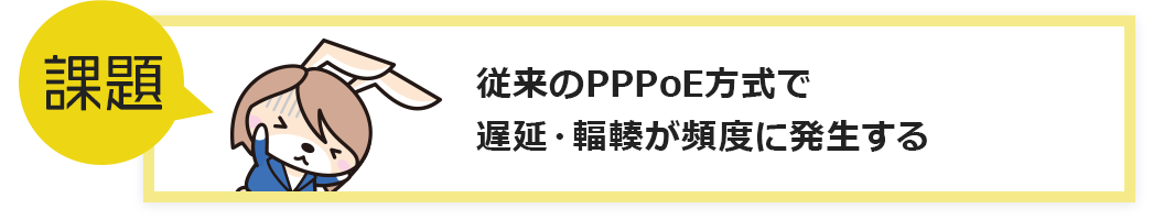 課題：従来のPPPoE方式で遅延・輻輳が頻度に発生する