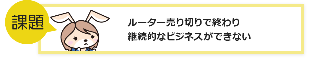 課題：ルーター売り切りで終わり継続的なビジネスができない