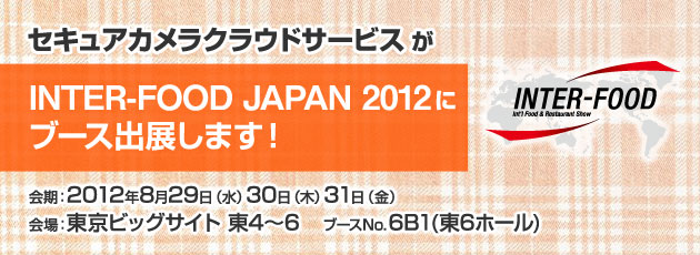 セキュアカメラクラウドサービスがINTER-FOOD JAPAN 2012にブース出展します！ 会期：2012年8月29日（水）30日（木）31日（金） 会場：東京ビックサイト 東4～6 ブースNo.6B1（東6ホール）