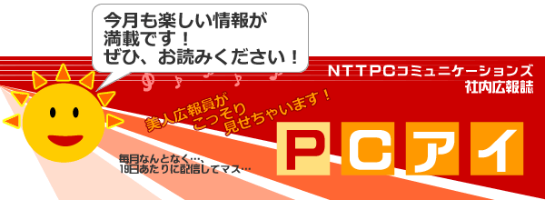 NTTPCコミュニケーションズ 社内広報誌「PCアイ」 今月も楽しい情報が満載です！ぜひ、お読みください！ 美人広報員がこっそり見せちゃいます！