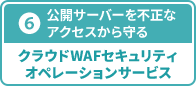 ⑥ 公開サーバーを不正なアクセスから守る クラウドWAFセキュリティオペレーションサービス